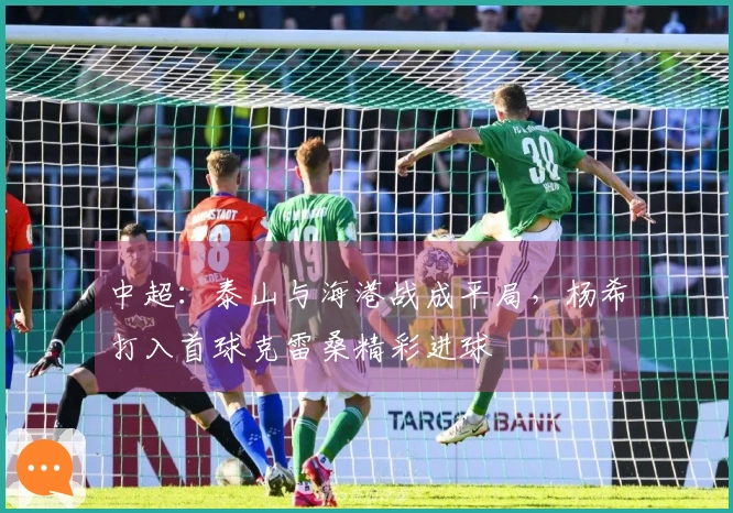 中超：泰山与海港战成平局，杨希打入首球克雷桑精彩进球