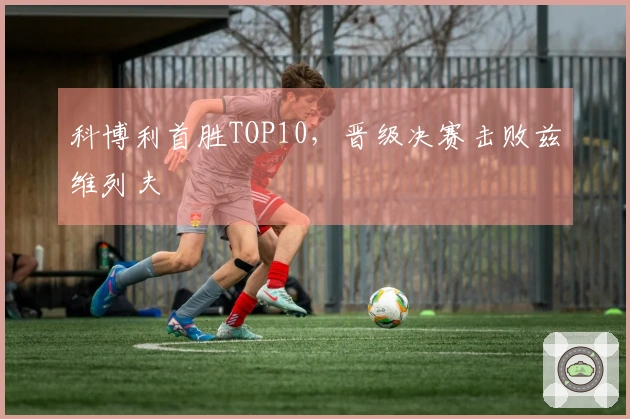 科博利首胜TOP10，晋级决赛击败兹维列夫