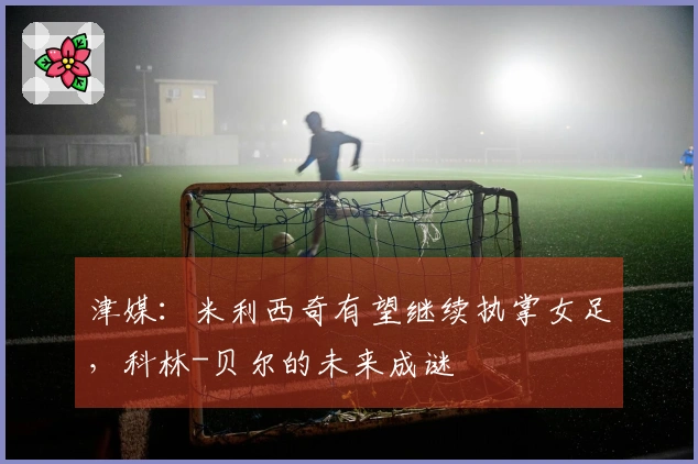 津媒：米利西奇有望继续执掌女足，科林-贝尔的未来成谜