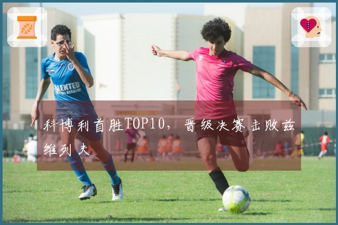 科博利首胜TOP10，晋级决赛击败兹维列夫