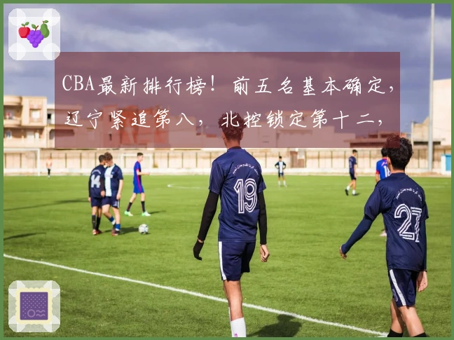 CBA最新排行榜！前五名基本确定，辽宁紧追第八，北控锁定第十二，六支球队遭淘汰