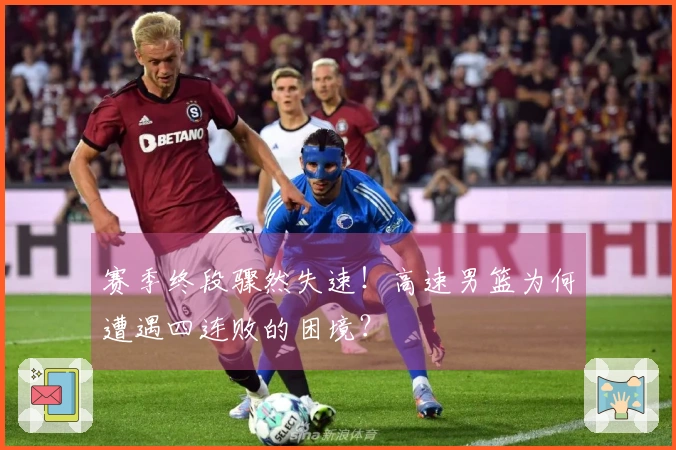 赛季终段骤然失速！高速男篮为何遭遇四连败的困境？