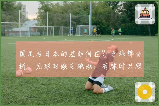 国足与日本的差距何在？李玮锋分析：无球时缺乏跑动，有球时只顾横传回传